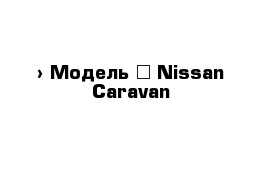  › Модель ­ Nissan Caravan